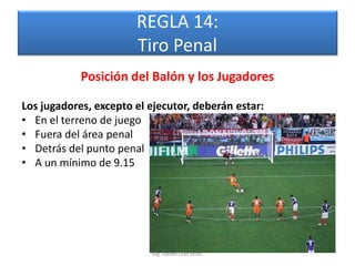 REGLA 14:
                       Tiro Penal
            Posición del Balón y los Jugadores

Los jugadores, excepto el ejecutor, deberán estar:
• En el terreno de juego
• Fuera del área penal
• Detrás del punto penal
• A un mínimo de 9.15




                          Mg. Rafael Díaz Brito.
 