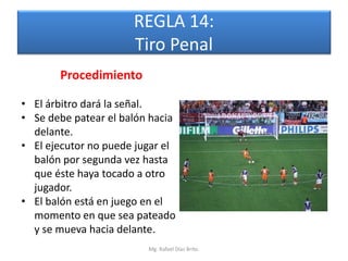 REGLA 14:
                      Tiro Penal
       Procedimiento

• El árbitro dará la señal.
• Se debe patear el balón hacia
  delante.
• El ejecutor no puede jugar el
  balón por segunda vez hasta
  que éste haya tocado a otro
  jugador.
• El balón está en juego en el
  momento en que sea pateado
  y se mueva hacia delante.
                         Mg. Rafael Díaz Brito.
 