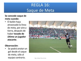 REGLA 16:
                        Saque de Meta
Se concede saque de
meta cuando:
• El balón haya
  atravesado la línea
  de meta, por aire y
  tierra, después de
  haber tocado de
  último un jugador
  atacante.

Observación:
• Se podrá anotar un
  gol desde el saque
  de meta, sólo al
  equipo contrario.        Mg. Rafael Díaz Brito.
 