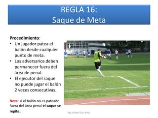 REGLA 16:
                          Saque de Meta
Procedimiento:
• Un jugador patea el
  balón desde cualquier
  punto de meta.
• Los adversarios deben
  permanecer fuera del
  área de penal.
• El ejecutor del saque
  no puede jugar el balón
  2 veces consecutivas.

Nota: si el balón no es pateado
fuera del área penal el saque se
repite.                            Mg. Rafael Díaz Brito.
 