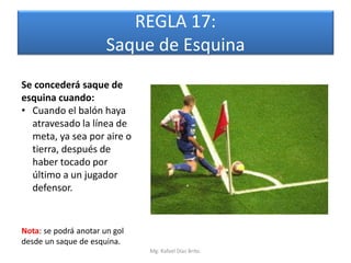 REGLA 17:
                       Saque de Esquina
Se concederá saque de
esquina cuando:
• Cuando el balón haya
  atravesado la línea de
  meta, ya sea por aire o
  tierra, después de
  haber tocado por
  último a un jugador
  defensor.


Nota: se podrá anotar un gol
desde un saque de esquina.
                               Mg. Rafael Díaz Brito.
 