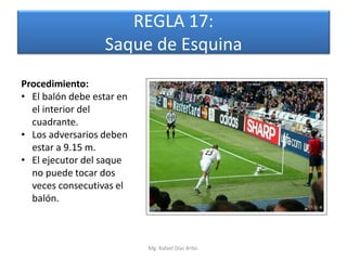 REGLA 17:
                  Saque de Esquina
Procedimiento:
• El balón debe estar en
  el interior del
  cuadrante.
• Los adversarios deben
  estar a 9.15 m.
• El ejecutor del saque
  no puede tocar dos
  veces consecutivas el
  balón.



                           Mg. Rafael Díaz Brito.
 