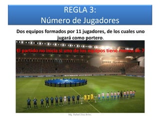 REGLA 3:
           Número de Jugadores
Dos equipos formados por 11 jugadores, de los cuales uno
                 jugará como portero.

El partido no inicia si uno de los equipos tiene menos de 7




                       Mg. Rafael Díaz Brito.
 
