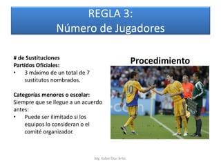 REGLA 3:
                Número de Jugadores

# de Sustituciones
Partidos Oficiales:
                                                        Procedimiento
• 3 máximo de un total de 7
    sustitutos nombrados.

Categorías menores o escolar:
Siempre que se llegue a un acuerdo
antes:
• Puede ser ilimitado si los
    equipos lo consideran o el
    comité organizador.



                               Mg. Rafael Díaz Brito.
 