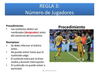 REGLA 3:
                Número de Jugadores

Procedimiento:
• Los sustitutos deben ser
                                                       Procedimiento
    nombrados (designados) antes
    del comienzo del encuentro.

Reemplazo:
• Se debe informar al árbitro
   antes.
• No puede entrar hasta que el
   sustituido salga.
• El sustituto entra por la línea
   media y durante interrupción.
• El sustituido no puede volver a
   participar.
                              Mg. Rafael Díaz Brito.
 