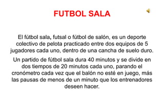 FUTBOL SALA
El fútbol sala, futsal o fútbol de salón, es un deporte
colectivo de pelota practicado entre dos equipos de 5
jugadores cada uno, dentro de una cancha de suelo duro.
Un partido de fútbol sala dura 40 minutos y se divide en
dos tiempos de 20 minutos cada uno, parando el
cronómetro cada vez que el balón no esté en juego, más
las pausas de menos de un minuto que los entrenadores
deseen hacer.
 