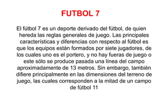 FUTBOL 7
El fútbol 7 es un deporte derivado del fútbol, de quien
hereda las reglas generales de juego. Las principales
características y diferencias con respecto al fútbol es
que los equipos están formados por siete jugadores, de
los cuales uno es el portero, y no hay fueras de juego o
este sólo se produce pasada una línea del campo
aproximadamente de 13 metros. Sin embargo, también
difiere principalmente en las dimensiones del terreno de
juego, las cuales corresponden a la mitad de un campo
de fútbol 11
 