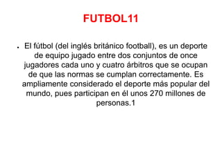 FUTBOL11
● El fútbol (del inglés británico football), es un deporte
de equipo jugado entre dos conjuntos de once
jugadores cada uno y cuatro árbitros que se ocupan
de que las normas se cumplan correctamente. Es
ampliamente considerado el deporte más popular del
mundo, pues participan en él unos 270 millones de
personas.1
 