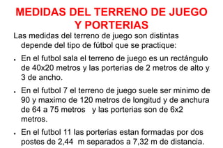 MEDIDAS DEL TERRENO DE JUEGO
Y PORTERIAS
Las medidas del terreno de juego son distintas
depende del tipo de fútbol que se practique:
● En el futbol sala el terreno de juego es un rectángulo
de 40x20 metros y las porterias de 2 metros de alto y
3 de ancho.
● En el futbol 7 el terreno de juego suele ser minimo de
90 y maximo de 120 metros de longitud y de anchura
de 64 a 75 metros y las porterias son de 6x2
metros.
● En el futbol 11 las porterias estan formadas por dos
postes de 2,44 m separados a 7,32 m de distancia.
 