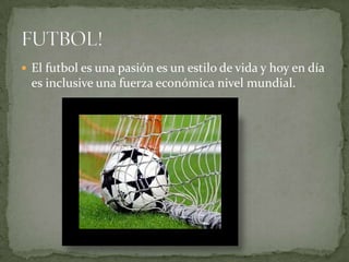  El futbol es una pasión es un estilo de vida y hoy en día
es inclusive una fuerza económica nivel mundial.
 