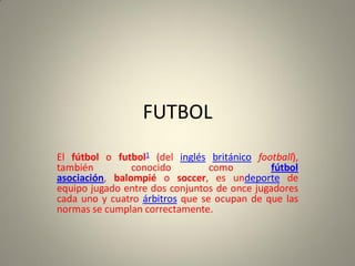FUTBOL
El fútbol o futbol1 (del inglés británico football),
también conocido como fútbol
asociación, balompié o soccer, es undeporte de
equipo jugado entre dos conjuntos de once jugadores
cada uno y cuatro árbitros que se ocupan de que las
normas se cumplan correctamente.
 