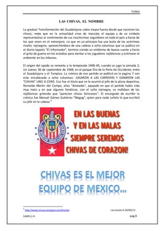 Futbol
Lopez.j.o. pag.8
LAS CHIVAS, EL NOMBRE
La gradual Transformación del Guadalajara cobra mayor fuerza desde que nacieron las
chivas; mote que en la actualidad sirve de mascota al equipo y de un símbolo
representativo al sentimiento de sus muchísimos seguidores en todo el país y hasta de
los que viven en el extranjero. Lo que en un principio fue una burla de los acérrimos
rivales rojinegros, aprovechándose de una cabeza a ocho columnas que se publico en
el diario tapatío "El Informador", termino siendo un emblema de buena suerte y hasta
el grito de guerra en los estadios para alentar a los jugadores rojiblancos y estimular el
ambiente en las tribunas.
El origen del apodo se remonta a la temporada 1948-49, cuando se jugo la jornada 2;
Un Jueves 30 de septiembre de 1948, en el parque Oro de la Perla de Occidente, entre
el Guadalajara y el Tampico. La crónica de ese partido se publicó en la pagina 7 con
este encabezado a ocho columnas: JUGARON A LAS CARRERAS Y GANARON LAS
"CHIVAS" UNO A CERO. Ese fue el titulo que se le ocurrió al jefe de la plana deportiva,
Reinaldo Martín del Campo, alías "Anotador", apoyado en que el partido había sido
muy malo y en que algunos fanáticos, con el sello rojinegro, se mofaban de los
rojiblancos gritando que "parecían chivas brinconas". El encargado de escribir la
crónica fue Manuel Gómez Gutiérrez "Magog", quien para nada señala lo que escribió
su jefe en la cabeza.4
4
http://www.chivascampeon.com/home/ rescatado el 28/08/13
 