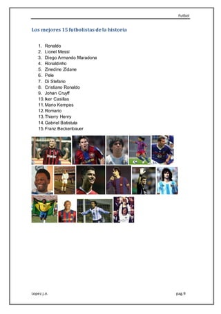Futbol
Lopez.j.o. pag.9
Los mejores 15futbolistas de la historia
1. Ronaldo
2. Lionel Messi
3. Diego Armando Maradona
4. Ronaldinho
5. Zinedine Zidane
6. Pele
7. Di Stefano
8. Cristiano Ronaldo
9. Johan Cruyff
10.Iker Casillas
11.Mario Kempes
12.Romario
13.Thierry Henry
14.Gabriel Batistuta
15.Franz Beckenbauer
 