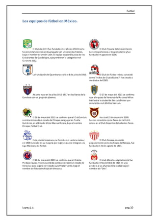 Futbol
Lopez.j.o. pag.10
Los equipos de fútbol en México.
El Club LeónFCfue fundadoenel añode 1944 tras la
fusiónde la Selección de Guanajuatoyel Uniónde Curtidores,
bajo el nombre de Unión-León. El equipo ocupará la plaza de los
Estudiantes de Guadalajara, que perdieron la categoría enel
Clausura 2012.
El Club Tijuana Xoloitzcuintles de
Caliente pertenece al GrupoCaliente yfue
fundadoenagostodel 2006.
La Fundacióndel Querétarose dióel 8 de juliode 1950. El Club de Fútbol Indios, conocidó
como "Indios de CiudadJuárez" fue creadoa
mediados del2005.
Atlante nace en los años 1916-1917 en los llanos de la
Condesa conun grupode jóvenes.
El 27 de mayo del 2013 se confirma
que el equipo de Veracruzdel AscensoMXse
traslada a la ciudadde SanLuis Potosí yse
convierte enel AtléticoSanLuis.
El 28 de mayo del 2013 se confirma que el ClubSanLuis
cambiará de sede al estadode Chiapas para jugar en Tuxtla
Gutiérrez, en el Estadio Víctor Manuel Reyna, bajoel nombre
Chiapas Fútbol Club.
Hasta el 25 de mayo del 2009
fueron conocidos como Tecos de la U.A.G.
Ahora es el ClubDeportivoEstudiantes Tecos.
Este plantel mexicano, se formóenel sector amateur
en 1904 fundado ensu mayoría por inglesesque se integran a la
Liga Mexicana de Fútbol.
El Club Necaxa, conocido
popularmente comolos Rayos del Necaxa, fue
fundadoel 21 de agosto de 1923.
El 28 de mayo del 2013 se confirma que el ClubLa
Piedad, equiporecienascendidocambiará de sede al estado de
Veracruz para jugar enel EstadioLuis Pirata Fuente, bajo el
nombre de Tiburones Rojos de Veracruz.
El club Morelia, originalmente fue
fundadoenNoviembre de 1924 en una
pradera a las afueras de la ciudadbajoel
nombre de "Oro".
 