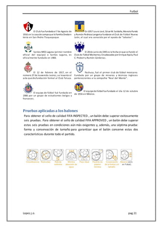 Futbol
Lopez.j.o. pag.11
El Club fue fundadoel 7 de Agosto de
1916 en la casa de campoque la familia Oredain
tenía en San Pedro Tlaquepaque.
En 1957 Lauro Leal, César M. Saldaña, ManoloPando
y Ramón Pedroza Langarica fundaron el Club de Fútbol Nuevo
León, el cual era conocido por el apodo de "Jabatos".
Santos IMSS Laguna (primer nombre
oficial del equipo) o Santos Laguna, es
oficialmente fundado en 1983.
El 28 de junio de 1945 es la fecha enque se fundó el
Club de Fútbol Monterrey. Encabezados por Enrique Ayala, Paul
C. Probert y Ramón Cárdenas.
El 12 de febrero de 1917, en el
número 37 de la avenida Juárez, se levanto el
acta que diofundación formal al Club Toluca.
Pachuca, fué el primer club de fútbol mexicano.
Fundado por un grupo de mineros y técnicos ingleses
pertenecientes a la compañía "Real del Monte".
El equipo de fútbol fué fundado en
1906 por un grupo de estudiantes belgas y
franceses.
El equipode fútbol fue fundado el día 12 de octubre
de 1916 en México.
Pruebas aplicadas a los balones
Para obtener el sello de calidad FIFA INSPECTED , un balón debe superar exitosamente
seis pruebas. Para obtener el sello de calidad FIFA APPROVED , un balón debe superar
estas seis pruebas en condiciones aún más exigentes y, además, una séptima prueba:
forma y conservación de tamaño para garantizar que el balón conserve estas dos
características durante todo el partido.
 