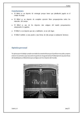 Futbol
Lopez.j.o. pag.12
Conclusiones
El fútbol es un deporte de estrategia porque tienes que planificarla jugada en el
campo de juego.
El fútbol es un deporte de completo ejercicio físico porqueejercitas todos los
músculos del cuerpo.
El fútbol es uno de los deportes más antiguos del mundo porquenuestros
antepasados lo jugaban.
El fútbol es un deporte que une a multitudes en un solo lugar.
El fútbol también es una pasión o una forma de vida porque es undeporte hermoso.
Opinión personal
Yo opinoque mi trabajo cumple contodaslas característicasque el profesornos pido y espero
estaren locorrecto y que seacomo loquería no me gusta tantoel futbol perole voy ala chivas
de Guadalajara y al Barcelona que yo digo q son los mejores del mundo.
 
