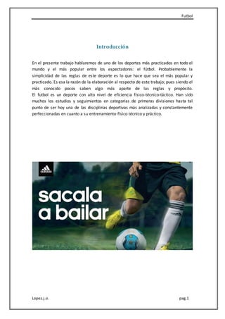 Futbol
Lopez.j.o. pag.1
Introducción
En el presente trabajo hablaremos de uno de los deportes más practicados en todo el
mundo y el más popular entre los espectadores: el fútbol. Probablemente la
simplicidad de las reglas de este deporte es lo que hace que sea el más popular y
practicado. Es esa la razón de la elaboración al respecto de este trabajo; pues siendo el
más conocido pocos saben algo más aparte de las reglas y propósito.
El futbol es un deporte con alto nivel de eficiencia físico-técnico-táctico. Han sido
muchos los estudios y seguimientos en categorías de primeras divisiones hasta tal
punto de ser hoy una de las disciplinas deportivas más analizadas y constantemente
perfeccionadas en cuanto a su entrenamiento físico técnico y práctico.
 