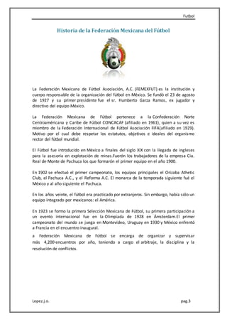 Futbol
Lopez.j.o. pag.3
Historia de la Federación Mexicana del Fútbol
La Federación Mexicana de Fútbol Asociación, A.C. (FEMEXFUT) es la institución y
cuerpo responsable de la organización del fútbol en México. Se fundó el 23 de agosto
de 1927 y su primer presidente fue el sr. Humberto Garza Ramos, ex jugador y
directivo del equipo México.
La Federación Mexicana de Fútbol pertenece a la Confederación Norte
Centroaméricana y Caribe de Fútbol CONCACAF (afiliado en 1961), quien a su vez es
miembro de la Federación Internacional de Fútbol Asociación FIFA(afiliado en 1929).
Motivo por el cual debe respetar los estatutos, objetivos e ideales del organismo
rector del fútbol mundial.
El Fútbol fue introducido en México a finales del siglo XIX con la llegada de ingleses
para la asesoría en explotación de minas.Fuerón los trabajadores de la empresa Cia.
Real de Monte de Pachuca los que formarón el primer equipo en el año 1900.
En 1902 se efectuó el primer campeonato, los equipos principales el Orizaba Athetic
Club, el Pachuca A.C., y el Reforma A.C. El monarca de la temporada siguiente fué el
México y al año siguiente el Pachuca.
En los años veinte, el fútbol era practicado por extranjeros. Sin embargo, había sólo un
equipo integrado por mexicanos: el América.
En 1923 se formo la primera Selección Mexicana de Fútbol, su primera participación a
un evento internacional fue en la Olimpiada de 1928 en Ámsterdam.El primer
campeonato del mundo se juega en Montevideo, Uruguay en 1930 y México enfrentó
a Francia en el encuentro inaugural.
a Federación Mexicana de Fútbol se encarga de organizar y supervisar
más 4,200 encuentros por año, teniendo a cargo el arbitraje, la disciplina y la
resolución de conflictos.
 