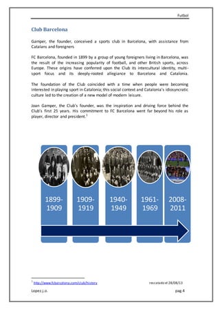 Futbol
Lopez.j.o. pag.4
Club Barcelona
Gamper, the founder, conceived a sports club in Barcelona, with assistance from
Catalans and foreigners
FC Barcelona, founded in 1899 by a group of young foreigners living in Barcelona, was
the result of the increasing popularity of football, and other British sports, across
Europe. These origins have conferred upon the Club its intercultural identity, multi-
sport focus and its deeply-rooted allegiance to Barcelona and Catalonia.
The foundation of the Club coincided with a time when people were becoming
interested in playing sport in Catalonia; this social context and Catalonia’s idiosyncratic
culture led to the creation of a new model of modern leisure.
Joan Gamper, the Club’s founder, was the inspiration and driving force behind the
Club’s first 25 years. His commitment to FC Barcelona went far beyond his role as
player, director and president.1
1
http://www.fcbarcelona.com/club/history rescatado el 28/08/13
1899-
1909
1909-
1919
1940-
1949
1961-
1969
2008-
2011
 