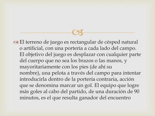 
 El terreno de juego es rectangular de césped natural
o artificial, con una portería a cada lado del campo.
El objetivo del juego es desplazar con cualquier parte
del cuerpo que no sea los brazos o las manos, y
mayoritariamente con los pies (de ahí su
nombre), una pelota a través del campo para intentar
introducirla dentro de la portería contraria, acción
que se denomina marcar un gol. El equipo que logre
más goles al cabo del partido, de una duración de 90
minutos, es el que resulta ganador del encuentro
 
