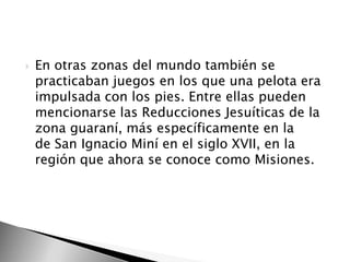 

En otras zonas del mundo también se
practicaban juegos en los que una pelota era
impulsada con los pies. Entre ellas pueden
mencionarse las Reducciones Jesuíticas de la
zona guaraní, más específicamente en la
de San Ignacio Miní en el siglo XVII, en la
región que ahora se conoce como Misiones.

 