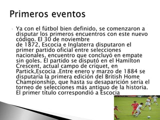 

Ya con el fútbol bien definido, se comenzaron a
disputar los primeros encuentros con este nuevo
código. El 30 de noviembre
de 1872, Escocia e Inglaterra disputaron el
primer partido oficial entre selecciones
nacionales, encuentro que concluyó en empate
sin goles. El partido se disputó en el Hamilton
Crescent, actual campo de críquet, en
Partick,Escocia .Entre enero y marzo de 1884 se
disputaría la primera edición del British Home
Championship, que hasta su desaparición sería el
torneo de selecciones más antiguo de la historia.
El primer título correspondió a Escocia

 