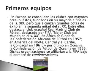 

En Europa se consolidan los clubes con mayores
presupuestos, fundados en su mayoría a finales
del s. XIX, pero que alcanzan grandes cotas de
éxito en la segunda mitad del s. XX. Entre ellos
destaca el club español Real Madrid Club de
Fútbol, declarado por FIFA "Mejor Club del
Mundo en el s. XX". En África se fundaría
la Confederación Africana de Fútbol en 1957;
en América del Norte, Central y el Caribe,
la Concacaf en 1961; y por último en Oceanía,
la Confederación de Fútbol de Oceanía en 1966.
Dichas organizaciones se afiliarían a la FIFA bajo
el nombre de confederaciones

 