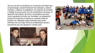 Tal vez uno de los beneficios en la práctica del fútbol sea
el aprendizaje y experimentación de actitudes y valores
morales y volitivas, al establecer una relación de amistad
y trabajo en grupo junto con los compañeros de grupo, la
aparición del espíritu de lucha y la disciplina que dan
como resultado el triunfo con humildad o la aceptación
propia de la derrota en donde en nuestras vidas se
pueden ver reflejadas estas actitudes para poder
enfrentar de una mejor forma la problemática social y
económica que nos aqueja en nuestro país.
 