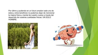 Por último y pudiendo en un futuro ampliar cada uno de
estos y otros beneficios no podemos dejar de mencionar
la mejora física y mental de nuestro cuerpo a través del
desarrollo de nuestras cualidades físicas. UN SOLO
HOMBRE.
 