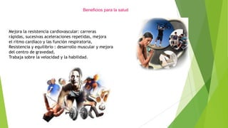 Beneficios para la salud
Mejora la resistencia cardiovascular: carreras
rápidas, sucesivas aceleraciones repetidas, mejora
el ritmo cardíaco y las función respiratoria,
Resistencia y equilibrio : desarrollo muscular y mejora
del centro de gravedad,
Trabaja sobre la velocidad y la habilidad.
 