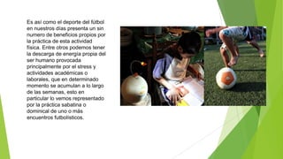 Es así como el deporte del fútbol
en nuestros días presenta un sin
numero de beneficios propios por
la práctica de esta actividad
física. Entre otros podemos tener
la descarga de energía propia del
ser humano provocada
principalmente por el stress y
actividades académicas o
laborales, que en determinado
momento se acumulan a lo largo
de las semanas, esto en
particular lo vemos representado
por la práctica sabatina o
dominical de uno o más
encuentros futbolísticos.
 