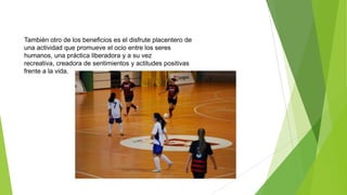 También otro de los beneficios es el disfrute placentero de
una actividad que promueve el ocio entre los seres
humanos, una práctica liberadora y a su vez
recreativa, creadora de sentimientos y actitudes positivas
frente a la vida.
 