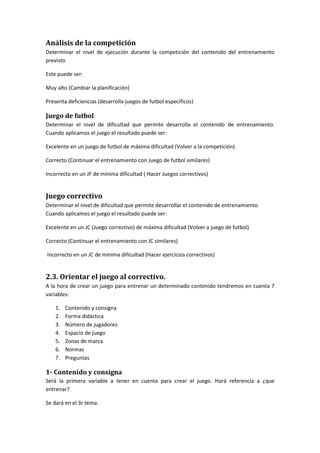 Análisis de la competición
Determinar el nivel de ejecución durante la competición del contenido del entrenamiento
previsto
Este puede ser:
Muy alto (Cambiar la planificación)
Presenta deficiencias (desarrolla juegos de futbol específicos)
Juego de futbol
Determinar el nivel de dificultad que permite desarrolla el contenido de entrenamiento.
Cuando aplicamos el juego el resultado puede ser:
Excelente en un juego de futbol de máxima dificultad (Volver a la competición)
Correcto (Continuar el entrenamiento con Juego de futbol similares)
Incorrecto en un JF de mínima dificultad ( Hacer Juegos correctivos)
Juego correctivo
Determinar el nivel de dificultad que permite desarrollar el contenido de entrenamiento.
Cuando aplicamos el juego el resultado puede ser:
Excelente en un JC (Juego correctivo) de máxima dificultad (Volver a juego de futbol)
Correcto (Continuar el entrenamiento con JC similares)
Incorrecto en un JC de mínima dificultad (Hacer ejercicios correctivos)
2.3. Orientar el juego al correctivo.
A la hora de crear un juego para entrenar un determinado contenido tendremos en cuenta 7
variables:
1. Contenido y consigna
2. Forma didáctica
3. Número de jugadores
4. Espacio de juego
5. Zonas de marca
6. Normas
7. Preguntas
1- Contenido y consigna
Será la primera variable a tener en cuenta para crear el juego. Hará referencia a ¿que
entrenar?
Se dará en el 3r tema.
 