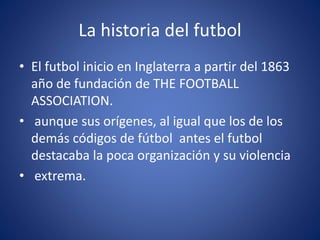 La historia del futbol
• El futbol inicio en Inglaterra a partir del 1863
año de fundación de THE FOOTBALL
ASSOCIATION.
• aunque sus orígenes, al igual que los de los
demás códigos de fútbol antes el futbol
destacaba la poca organización y su violencia
• extrema.
 
