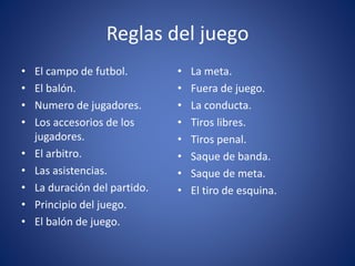 Reglas del juego
• El campo de futbol.
• El balón.
• Numero de jugadores.
• Los accesorios de los
jugadores.
• El arbitro.
• Las asistencias.
• La duración del partido.
• Principio del juego.
• El balón de juego.
• La meta.
• Fuera de juego.
• La conducta.
• Tiros libres.
• Tiros penal.
• Saque de banda.
• Saque de meta.
• El tiro de esquina.