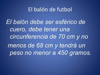 El balón de futbol
El balón debe ser esférico de
cuero, debe tener una
circunferencia de 70 cm y no
menos de 68 cm y tendrá un
peso no menor a 450 gramos.