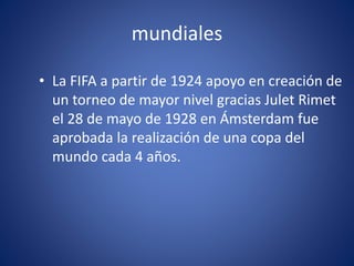 mundiales
• La FIFA a partir de 1924 apoyo en creación de
un torneo de mayor nivel gracias Julet Rimet
el 28 de mayo de 1928 en Ámsterdam fue
aprobada la realización de una copa del
mundo cada 4 años.