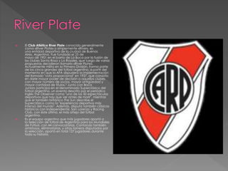  El Club Atlético River Plate conocido generalmente
como «River Plate» o simplemente «River», es
una entidad deportiva de la ciudad de Buenos
Aires, Argentina. Fue fundado el 25 de
mayo de 1901 en el barrio de La Boca por la fusión de
los clubes Santa Rosa y La Rosales, que luego de varias
propuestas decidieron llamarlo «River Plate».
Actualmente milita en la Primera División. Forma parte
de los cinco grandes del fútbol argentino, a partir del
momento en que la AFA dispusiera la implementación
del llamado "voto proporcional" en 1937, que consistía
en darle mayor poder de decisión a aquellos clubes
con mayor número de socios, mayor antigüedad y
mayor cantidad de títulos.5 Junto con Boca
Juniors participa en el denominado Superclásico del
fútbol argentino, un evento descrito por el periódico
inglés The Observer como "uno de los 50 espectáculos
deportivos que hay que ver antes de morir", mientras
que el también británico The Sun describe el
Superclásico como la "experiencia deportiva más
intensa del mundo". Además, disputa también clásicos
históricos con Independiente, San Lorenzo y Racing
Club, con éste último, el más añejo del fútbol
argentino.
 Es el equipo argentino que más jugadores aportó a
la Selección de fútbol de Argentina para los Mundiales
de Fútbol, con 44 convocatorias. Contando también
amistosos, eliminatorias, y otros torneos disputados por
la selección, aportó en total 127 jugadores durante
toda su historia.
 