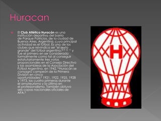  El Club Atlético Huracán es una
institución deportiva del barrio
de Parque Patricios, de la ciudad de
Buenos Aires, Argentina, cuya principal
actividad es el fútbol. Es uno de los
clubes que reivindica ser "el sexto
grande" del fútbol argentino,8 9 10 11 y
fue el primero en ser considerado
formalmente como tal al conseguir
estatutariamente tres votos
proporcionales en el Consejo Directivo
y las asambleas de la Asociación del
Fútbol Argentino, en 1942.12Huracán se
consagró campeón de la Primera
División en cinco
oportunidades:2 1921, 1922, 1925, 1928
y 1973, las cuatro primeras durante
el amateurismo y la última en
el profesionalismo. También obtuvo
seis copas nacionales oficiales de
AFA.3
 