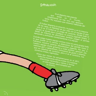 4 Es el deporte más popular que existe en el mundo, simplemente no hay otro que apasione tanto. Por supuesto que estamos hablando del Futbol. El Futbol despierta la emoción, la pasión y, en la mayoría de los casos, la fidelidad de por vida con el equipo al que uno le va. El Futbol es un juego de conjunto, donde todo el equipo se ayuda para conseguir la victoria jugando limpio. Y desde las tribunas los aficionados también juegan el partido apoyando y animando constantemente a su equipo. Cuando juega nuestro equipo vivimos como en carne propia todo lo que sucede en la cancha, y platicamos del partido como si fuéramos nosotros quienes estuviéramos jugando. Por eso, si nuestro equipo anota gritamos a todo pulmón ¡gooool! ¡les metimos gol! y aplaudimos y brincamos de gusto y estamos que no cabemos de contento, pero si es al contrario, nos ponemos tristes y agüitados. Ahora que vienen los panamericanos en el 2011, todos los mexicanos vamos a estar con nuestras selecciones nacionales y vamos a formar un sólo equipo para competir por la victoria.  