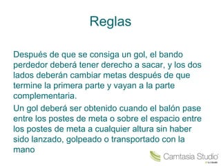 Reglas 
Después de que se consiga un gol, el bando 
perdedor deberá tener derecho a sacar, y los dos 
lados deberán cambiar metas después de que 
termine la primera parte y vayan a la parte 
complementaria. 
Un gol deberá ser obtenido cuando el balón pase 
entre los postes de meta o sobre el espacio entre 
los postes de meta a cualquier altura sin haber 
sido lanzado, golpeado o transportado con la 
mano 
 