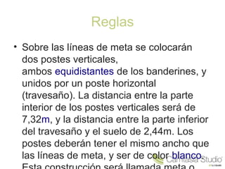 Reglas 
• Sobre las líneas de meta se colocarán 
dos postes verticales, 
ambos equidistantes de los banderines, y 
unidos por un poste horizontal 
(travesaño). La distancia entre la parte 
interior de los postes verticales será de 
7,32m, y la distancia entre la parte inferior 
del travesaño y el suelo de 2,44m. Los 
postes deberán tener el mismo ancho que 
las líneas de meta, y ser de color blanco. 
Esta construcción será llamada meta o 
 