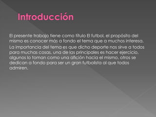 El presente trabajo tiene como título El futbol, el propósito del mismo es conocer más a fondo el tema que a muchos interesa. 
La importancia del tema es que dicho deporte nos sirve a todos para muchas cosas, una de las principales es hacer ejercicio, algunos lo toman como una afición hacia el mismo, otros se dedican a fondo para ser un gran futbolista al que todos admiren.  