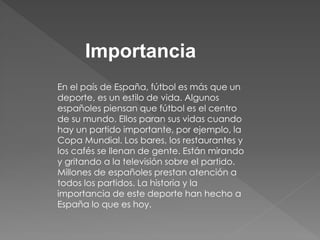 Importancia 
En el país de España, fútbol es más que un deporte, es un estilo de vida. Algunos españoles piensan que fútbol es el centro de su mundo. Ellos paran sus vidas cuando hay un partido importante, por ejemplo, la Copa Mundial. Los bares, los restaurantes y los cafés se llenan de gente. Están mirando y gritando a la televisión sobre el partido. Millones de españoles prestan atención a todos los partidos. La historia y la importancia de este deporte han hecho a España lo que es hoy. 
 