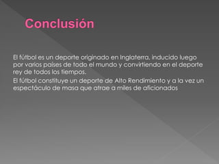 El fútbol es un deporte originado en Inglaterra, inducido luego por varios países de todo el mundo y convirtiendo en el deporte rey de todos los tiempos. 
El fútbol constituye un deporte de Alto Rendimiento y a la vez un espectáculo de masa que atrae a miles de aficionados 
 