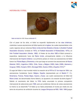 HISTORIA DEL FUTBOL   
 
Balón de fútbol de 1924. Museo delSevilla FC. 
Con el pasar de los años, el fútbol se expandió rápidamente en las islas británicas,                             
creándose nuevas asociaciones de fútbol aparte de la inglesa, las cuales representaban a las                           
cuatro regiones del por entonces Reino Unido de Gran Bretaña e Irlanda: la Scottish Football                             
Association (Escocia, fundada en 1873), la Football Association of Wales(Gales, 1875) y la                         
Irish Football Association (Irlanda, 1880). A finales de los años 1880 el fútbol comenzó a                             
expandirse rápidamente fuera del Reino Unido, principalmente debido a la influencia                     
internacional del Imperio británico. Los primeros países en iniciar sus asociaciones de fútbol                         
fueron los Países Bajos y Dinamarca, a los que luego se sumaron las asociaciones de Nueva                               
Zelanda (1891), Argentina (1893), Chile, Suiza y Bélgica (1895), Italia (1898), Alemania y                         
Uruguay (1900), Hungría (1901), Noruega(1902), Suecia (1904) y España (1914).25 
El auge del fútbol a nivel mundial motivó la creación de la FIFA el 21 de mayo de 1904. Las                                       
asociaciones fundadoras fueron Bélgica, España (representada por el Madrid F. C.),                     
Dinamarca, Francia, Países Bajos, Suecia y Suiza. Las cuatro asociaciones de fútbol del                         
Reino Unido, las denominadas Home Nations, se opusieron a la creación de dicho órgano.25
                           
Debido al crecimiento del fútbol, la FIFA había anunciado la primera competición                       
internacional de selecciones para 1906, pero por problemas internos de varias asociaciones                       
la misma no se desarrolló.25
El fútbol ya se había presentado al mundo por medio de una                                 
serie de encuentros de exhibición durante los Juegos Olímpicos de1900, 1904, 1906 (juegos                         
12 
 