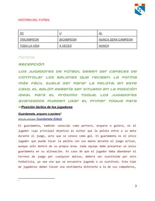 HISTORIA DEL FUTBOL   
 
SC  U   AL 
TRICAMPEON  BICAMPEON  NUNCA SERA CAMPEON 
TODA LA VIDA  A VECES   NUNCA  
 
materia.
Recepción
Los jugadores de fútbol deben ser capaces de
controlar los balones que reciben. La forma
más fácil suele ser parar la pelota; en este
caso, el balón debería ser situado en la posición
ideal para el próximo toque. Los jugadores
avanzados pueden usar el primer toque para
hPosición táctica de los jugadores 
Guardameta, arquero o portero  1
Artículo principal: Guardameta (fútbol) 
El guardameta, también conocido como portero, arquero o golero, es el
jugador cuyo principal objetivo es evitar que la pelota entre a su meta
durante el juego, acto que se conoce como gol. El guardameta es el único
jugador que puede tocar la pelota con sus manos durante el juego activo,
aunque sólo dentro de su propia área. Cada equipo debepresentarunúnico
guardameta en su alineación. En caso de que el jugador deba abandonar el
terreno de juego por cualquier motivo, deberá ser sustituido por otro
futbolista, ya sea uno que se encuentre jugando o unsustituto.Estetipo
de jugadores debenllevarunavestimentadiferentealadesuscompañeros,
1
  
3 
 