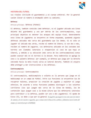 HISTORIA DEL FUTBOL   
sus rivales (incluido el guardameta) y el cuerpo arbitral. Por logeneral
suelenllevarelnúmero1estampadosobresucamiseta.
Defensa
Artículoprincipal: Defensa(fútbol)
Eldefensa,tambiénconocidocomodefensor,eseljugadorubicadounalínea
delante del guardameta y una por detrás de los centrocampistas, cuyo
principal objetivo es detener los ataques del equipo rival. Generalmente
esta línea de jugadores se encuentra en forma arqueada, quedando algunos
defensas ubicados más cerca del guardameta que los demás. Si es sólo un
jugadorelubicadomásatrás,recibeelnombredelíbero;sisondosomás,
reciben el nombredezagueros.Losdefensoresubicadosenloscostadosdel
terreno son llamados laterales o stoppers(en el caso de que haya un
libero), y debido a su ubicación (más cerca de los centrocampistas)estos
puedenavanzarmásenelterrenosilodesean.Paranombrarlosseagregala
zonaalapalabradefensa:porejemplo,undefensaquejuegaporladerecha
(mirando hacia lametarival)seríaunlateralderecho.Tambiénelarquero
debeprotegerydarinstruccionesalosdefensas.
Centrocampista
Artículoprincipal: Centrocampista
El centrocampista, mediocampista o volante es la persona que juega en el
mediocampo enuncampodefútbol.Entresusfuncionesseencuentranlasde
recuperar balones, propiciar la creación de jugadas y explotar el juego
ofensivo. De acuerdo a estas funciones podemos distinguir a los volantes
carrileros (los que juegan más cerca de la línea de banda), los de
contención (que juegancasialamismaalturaquelosdefensoreslaterales
paracontribuiraladefensa,puedenserunoodosjugadores).Elapodode
Cinco(5),sedebeaqueporlogenerallos jugadores que juegan en esta zona usan este número
de camiseta y los de creación o enganches, que se sitúan entre la línea de los carrileros y delanteros (son el cerebro del
ataque y se caracterizan por su habilidad).
4 
 