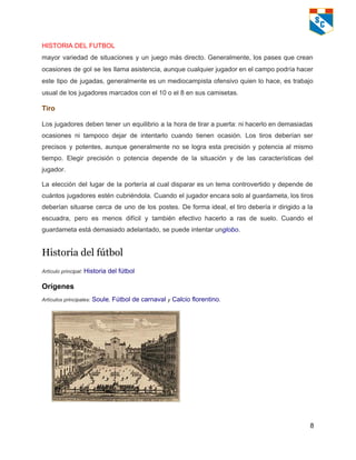 HISTORIA DEL FUTBOL   
mayor variedad de situaciones y un juego más directo. Generalmente, los pases que crean                           
ocasiones de gol se les llama asistencia, aunque cualquier jugador en el campo podría hacer                             
este tipo de jugadas, generalmente es un mediocampista ofensivo quien lo hace, es trabajo                           
usual de los jugadores marcados con el 10 o el 8 en sus camisetas. 
Tiro 
Los jugadores deben tener un equilibrio a la hora de tirar a puerta: ni hacerlo en demasiadas                                 
ocasiones ni tampoco dejar de intentarlo cuando tienen ocasión. Los tiros deberían ser                         
precisos y potentes, aunque generalmente no se logra esta precisión y potencia al mismo                           
tiempo. Elegir precisión o potencia depende de la situación y de las características del                           
jugador. 
La elección del lugar de la portería al cual disparar es un tema controvertido y depende de                                 
cuántos jugadores estén cubriéndola. Cuando el jugador encara solo al guardameta, los tiros                         
deberían situarse cerca de uno de los postes. De forma ideal, el tiro debería ir dirigido a la                                   
escuadra, pero es menos difícil y también efectivo hacerlo a ras de suelo. Cuando el                             
guardameta está demasiado adelantado, se puede intentar unglobo. 
Historia del fútbol
Artículo principal: Historia del fútbol 
Orígenes 
Artículos principales: Soule, Fútbol de carnaval y Calcio florentino. 
 
8 
 