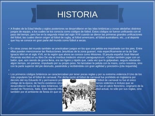 HISTORIA 
● A finales de la Edad Media y siglos posteriores se desarrollaron en las islas británicas y zonas aledañas distintos 
juegos de equipo, a los cuales se los conocía como códigos de fútbol. Estos códigos se fueron unificando con el 
paso del tiempo, pero fue en la segunda mitad del siglo XVII cuando se dieron las primeras grandes unificaciones 
del fútbol, las cuales dieron origen al fútbol de rugby, al fútbol americano, al fútbol australiano, etc., y al deporte 
que hoy se conoce en gran parte del mundo como fútbol a secas. 
● 
● En otras zonas del mundo también se practicaban juegos en los que una pelota era impulsada con los pies. Entre 
ellas pueden mencionarse las Reducciones Jesuíticas de la zona guaraní, más específicamente en la de San 
Ignacio Miní en el siglo XVII, en la región que ahora se conoce como Misiones. El jesuita español José Manuel 
Peramás escribió en su libro De vita et moribus tredecim virorum paraguaycorum: «Solían también jugar con un 
balón, que, aún siendo de goma llena, era tan ligero y rápido que, cada vez que lo golpeaban, seguía rebotando 
algún tiempo, sin pararse, impulsado por su propio peso. No lanzaban la pelota con la mano, como nosotros, sino 
con la parte superior del pie desnudo, pasándola y recibiéndola con gran agilidad y precisión».[cita requerida] 
● 
● Los primeros códigos británicos se caracterizaban por tener pocas reglas y por su extrema violencia.9 Uno de los 
más populares fue el fútbol de carnaval. Por dicha razón el fútbol de carnaval fue prohibido en Inglaterra por 
decreto del rey Eduardo III y permaneció prohibido durante 500 años.10 El fútbol de carnaval no fue el único 
código de la época; de hecho existieron otros códigos más organizados, menos violentos e incluso que se 
desarrollaron fuera de las islas británicas. Uno de los juegos más conocidos fue el calcio florentino, originario de la 
ciudad de Florencia, Italia. Este deporte influenció en varios aspectos al fútbol actual, no sólo por sus reglas, sino 
también por el ambiente de fiesta en que se jugaban estos encuentros.11 
 